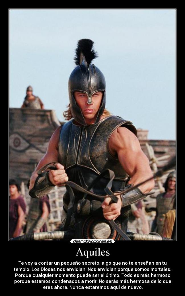 Aquiles - Te voy a contar un pequeño secreto, algo que no te enseñan en tu
templo. Los Dioses nos envidian. Nos envidian porque somos mortales.
Porque cualquier momento puede ser el último. Todo es más hermoso
porque estamos condenados a morir. No serás más hermosa de lo que
eres ahora. Nunca estaremos aquí de nuevo.