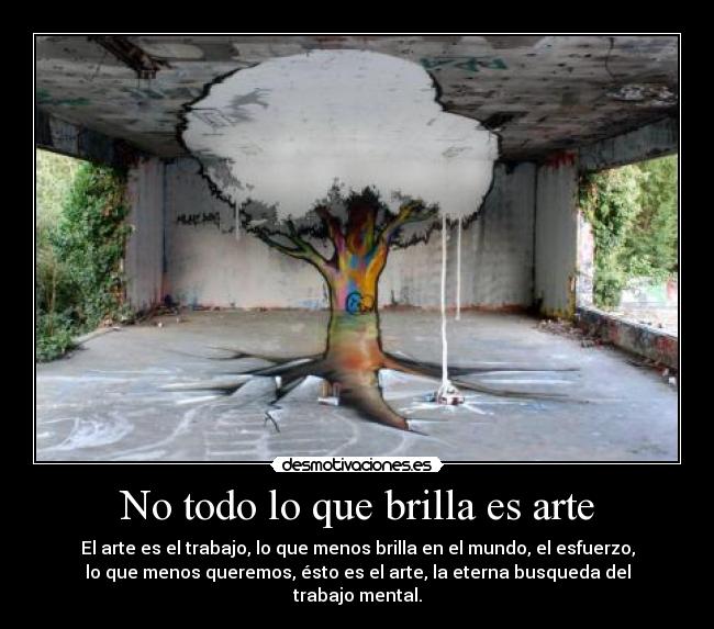 No todo lo que brilla es arte - El arte es el trabajo, lo que menos brilla en el mundo, el esfuerzo,
lo que menos queremos, ésto es el arte, la eterna busqueda del
trabajo mental.