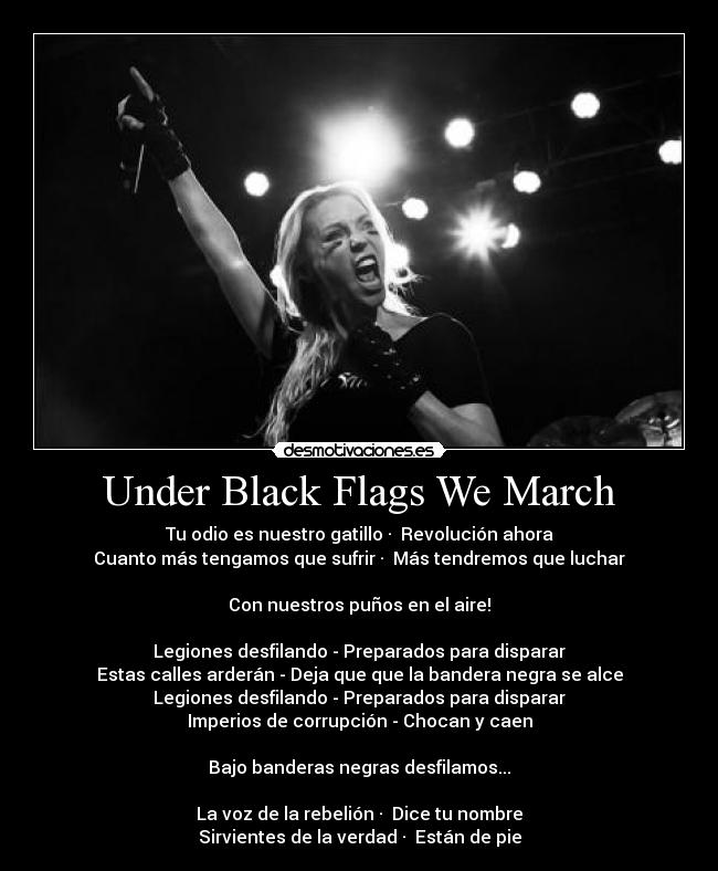 Under Black Flags We March - Tu odio es nuestro gatillo · Revolución ahora
Cuanto más tengamos que sufrir · Más tendremos que luchar
Con nuestros puños en el aire!
Legiones desfilando - Preparados para disparar
Estas calles arderán - Deja que que la bandera negra se alce
Legiones desfilando - Preparados para disparar
Imperios de corrupción - Chocan y caen
Bajo banderas negras desfilamos...
La voz de la rebelión · Dice tu nombre
Sirvientes de la verdad · Están de pie