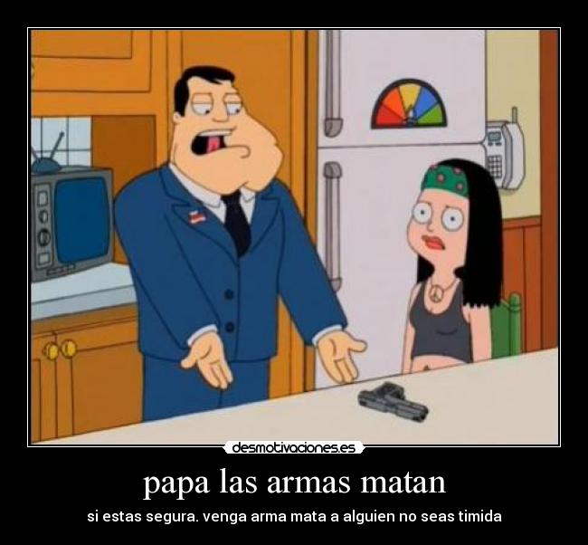 papa las armas matan - si estas segura. venga arma mata a alguien no seas timida