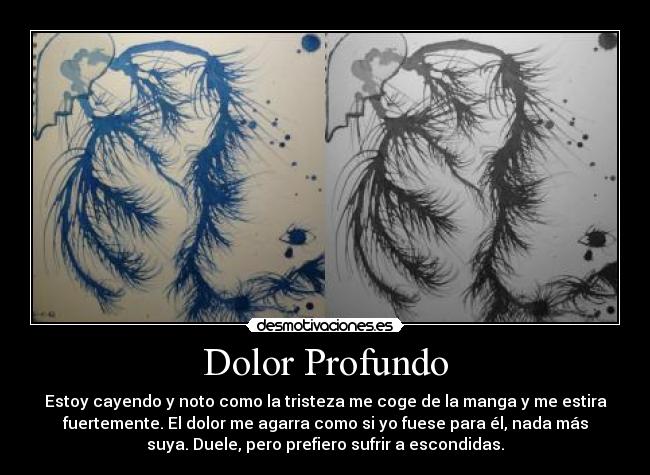 Dolor Profundo - Estoy cayendo y noto como la tristeza me coge de la manga y me estira
fuertemente. El dolor me agarra como si yo fuese para él, nada más
suya. Duele, pero prefiero sufrir a escondidas.