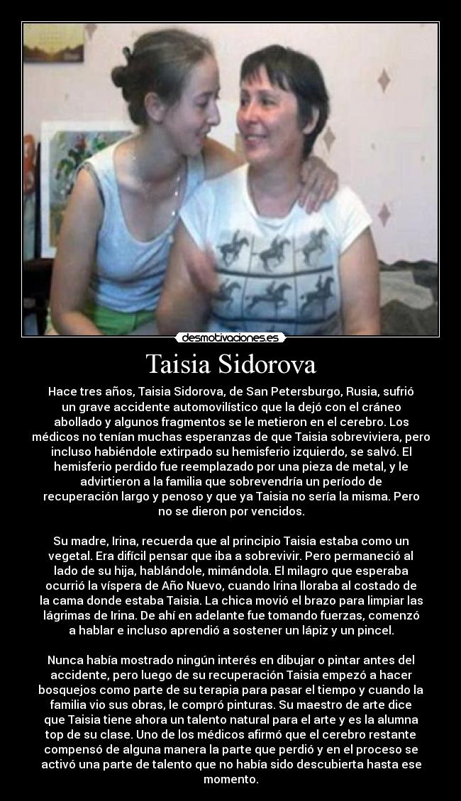 Taisia Sidorova - Hace tres años, Taisia Sidorova, de San Petersburgo, Rusia, sufrió
un grave accidente automovilístico que la dejó con el cráneo
abollado y algunos fragmentos se le metieron en el cerebro. Los
médicos no tenían muchas esperanzas de que Taisia sobreviviera, pero
incluso habiéndole extirpado su hemisferio izquierdo, se salvó. El
hemisferio perdido fue reemplazado por una pieza de metal, y le
advirtieron a la familia que sobrevendría un período de
recuperación largo y penoso y que ya Taisia no sería la misma. Pero
no se dieron por vencidos.

Su madre, Irina, recuerda que al principio Taisia estaba como un
vegetal. Era difícil pensar que iba a sobrevivir. Pero permaneció al
lado de su hija, hablándole, mimándola. El milagro que esperaba
ocurrió la víspera de Año Nuevo, cuando Irina lloraba al costado de
la cama donde estaba Taisia. La chica movió el brazo para limpiar las
lágrimas de Irina. De ahí en adelante fue tomando fuerzas, comenzó
a hablar e incluso aprendió a sostener un lápiz y un pincel.

Nunca había mostrado ningún interés en dibujar o pintar antes del
accidente, pero luego de su recuperación Taisia empezó a hacer
bosquejos como parte de su terapia para pasar el tiempo y cuando la
familia vio sus obras, le compró pinturas. Su maestro de arte dice
que Taisia tiene ahora un talento natural para el arte y es la alumna
top de su clase. Uno de los médicos afirmó que el cerebro restante
compensó de alguna manera la parte que perdió y en el proceso se
activó una parte de talento que no había sido descubierta hasta ese
momento.
