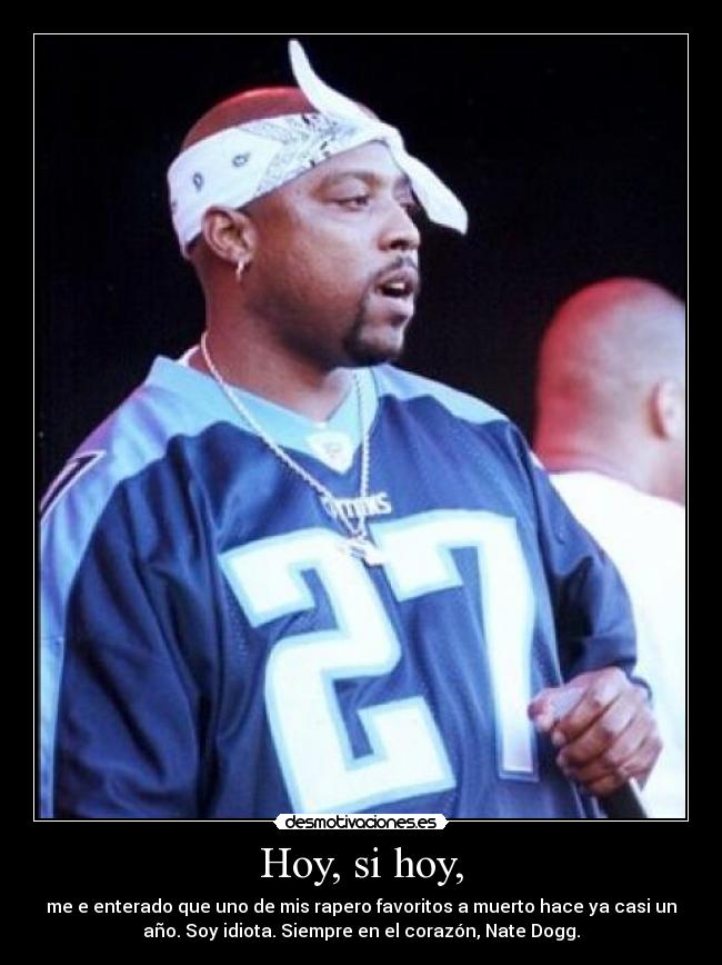 Hoy, si hoy, - me e enterado que uno de mis rapero favoritos a muerto hace ya casi un
año. Soy idiota. Siempre en el corazón, Nate Dogg.