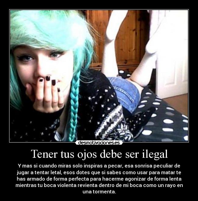 Tener tus ojos debe ser ilegal - Y mas si cuando miras solo inspiras a pecar, esa sonrisa peculiar de
jugar a tentar letal, esos dotes que si sabes como usar para matar te
has armado de forma perfecta para hacerme agonizar de forma lenta
mientras tu boca violenta revienta dentro de mi boca como un rayo en
una tormenta.