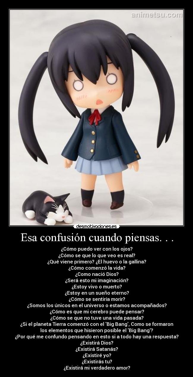 Esa confusión cuando piensas. . . - ¿Cómo puedo ver con los ojos?
¿Cómo se que lo que veo es real?
¿Qué viene primero? ¿El huevo o la gallina?
¿Cómo comenzó la vida?
¿Como nació Dios?
¿Será esto mi imaginación?
¿Estoy vivo o muerto?
¿Estoy en un sueño eterno?
¿Cómo se sentiría morir?
¿Somos los únicos en el universo o estamos acompañados?
¿Cómo es que mi cerebro puede pensar?
¿Cómo se que no tuve una vida pasada?
¿Si el planeta Tierra comenzó con el Big Bang, Como se formaron
los elementos que hisieron posible el Big Bang?
¿Por qué me confundo pensando en esto si a todo hay una respuesta?
¿Existirá Dios?
¿Existirá Satanás?
¿Existiré yo?
¿Existirás tu?
¿Existirá mi verdadero amor?