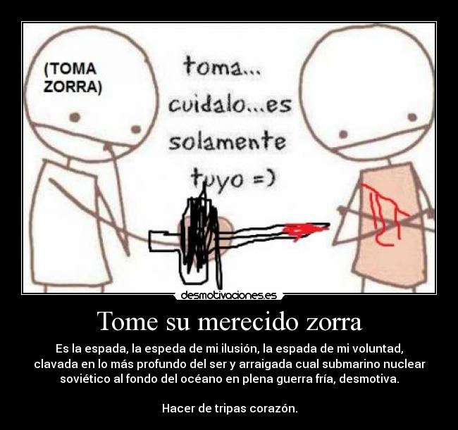 Tome su merecido zorra - Es la espada, la espeda de mi ilusión, la espada de mi voluntad,
clavada en lo más profundo del ser y arraigada cual submarino nuclear
soviético al fondo del océano en plena guerra fría, desmotiva.

Hacer de tripas corazón.