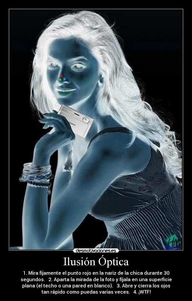 Ilusión Óptica - 1. Mira fijamente el punto rojo en la nariz de la chica durante 30
segundos. 2. Aparta la mirada de la foto y fíjala en una superficie
plana (el techo o una pared en blanco). 3. Abre y cierra los ojos
tan rápido como puedas varias veces. 4. ¡WTF!