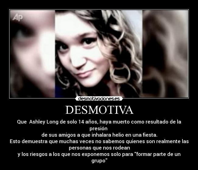 DESMOTIVA - Que  Ashley Long de solo 14 años, haya muerto como resultado de la
presión 
de sus amigos a que inhalara helio en una fiesta.
Esto demuestra que muchas veces no sabemos quienes son realmente las
personas que nos rodean
y los riesgos a los que nos exponemos solo para formar parte de un
grupo