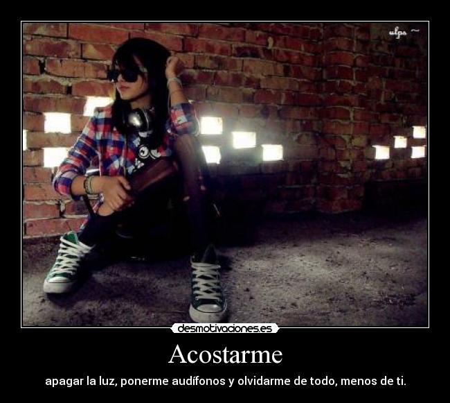Acostarme - apagar la luz, ponerme audífonos y olvidarme de todo, menos de ti.