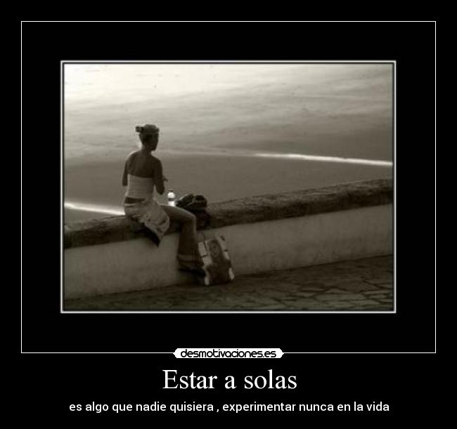 Estar a solas - es algo que nadie quisiera , experimentar nunca en la vida