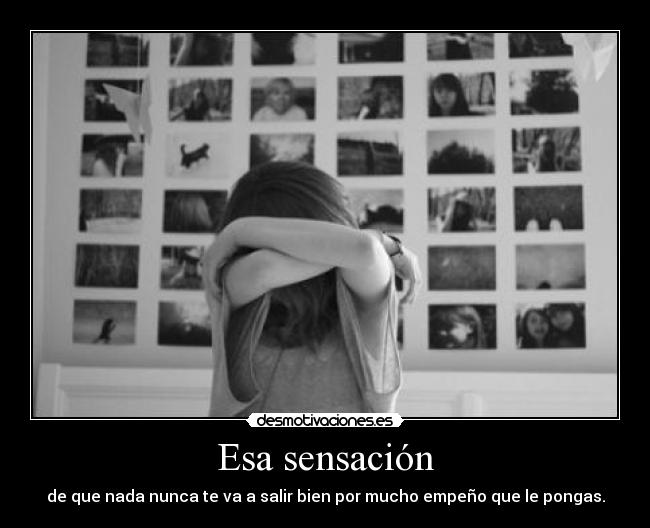 Esa sensación - de que nada nunca te va a salir bien por mucho empeño que le pongas.