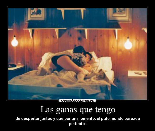 Las ganas que tengo - de despertar juntos y que por un momento, el puto mundo parezca perfecto..