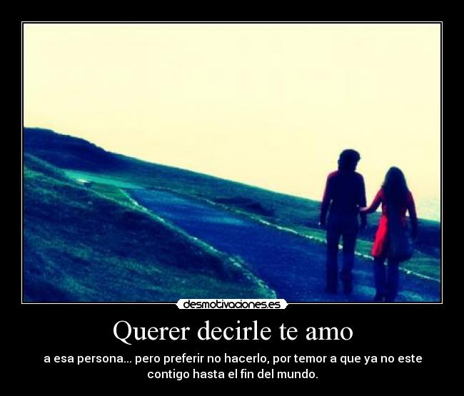 Querer decirle te amo - a esa persona... pero preferir no hacerlo, por temor a que ya no este
contigo hasta el fin del mundo.