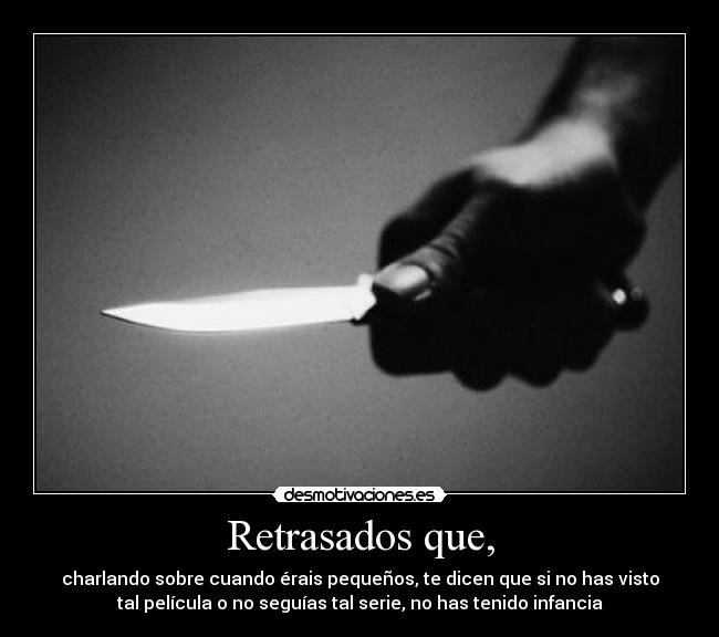Retrasados que, - charlando sobre cuando érais pequeños, te dicen que si no has visto
tal película o no seguías tal serie, no has tenido infancia