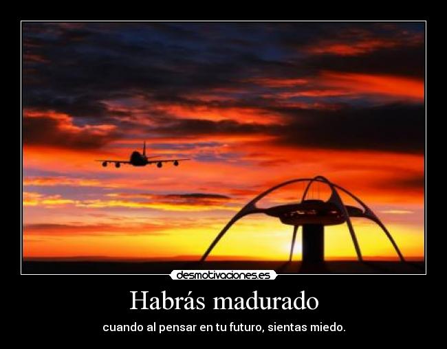 Habrás madurado - cuando al pensar en tu futuro, sientas miedo.