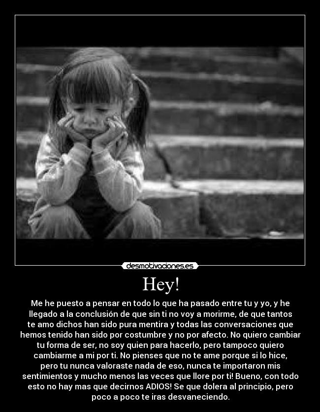 Hey! - Me he puesto a pensar en todo lo que ha pasado entre tu y yo, y he
llegado a la conclusión de que sin ti no voy a morirme, de que tantos
te amo dichos han sido pura mentira y todas las conversaciones que
hemos tenido han sido por costumbre y no por afecto. No quiero cambiar
tu forma de ser, no soy quien para hacerlo, pero tampoco quiero
cambiarme a mi por ti. No pienses que no te ame porque si lo hice,
pero tu nunca valoraste nada de eso, nunca te importaron mis
sentimientos y mucho menos las veces que llore por ti! Bueno, con todo
esto no hay mas que decirnos ADIOS! Se que dolera al principio, pero
poco a poco te iras desvaneciendo.