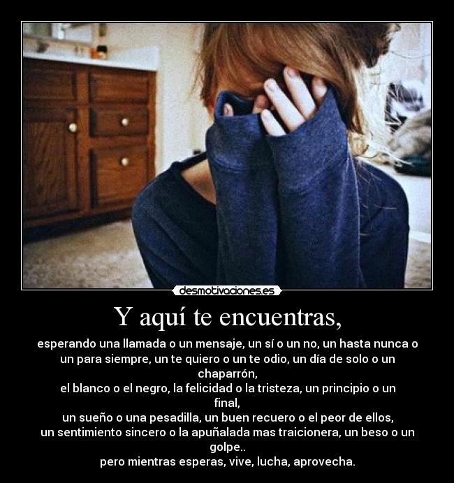 Y aquí te encuentras, - esperando una llamada o un mensaje, un sí o un no, un hasta nunca o
un para siempre, un te quiero o un te odio, un día de solo o un chaparrón,
el blanco o el negro, la felicidad o la tristeza, un principio o un final,
un sueño o una pesadilla, un buen recuero o el peor de ellos,
un sentimiento sincero o la apuñalada mas traicionera, un beso o un golpe..
pero mientras esperas, vive, lucha, aprovecha.