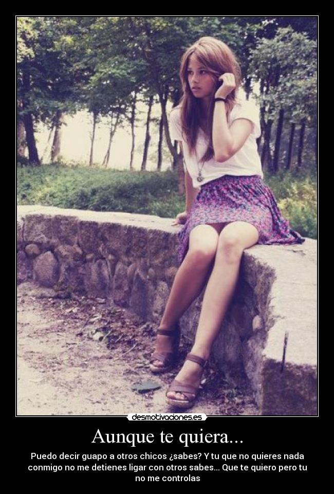 Aunque te quiera... - Puedo decir guapo a otros chicos ¿sabes? Y tu que no quieres nada
conmigo no me detienes ligar con otros sabes... Que te quiero pero tu
no me controlas