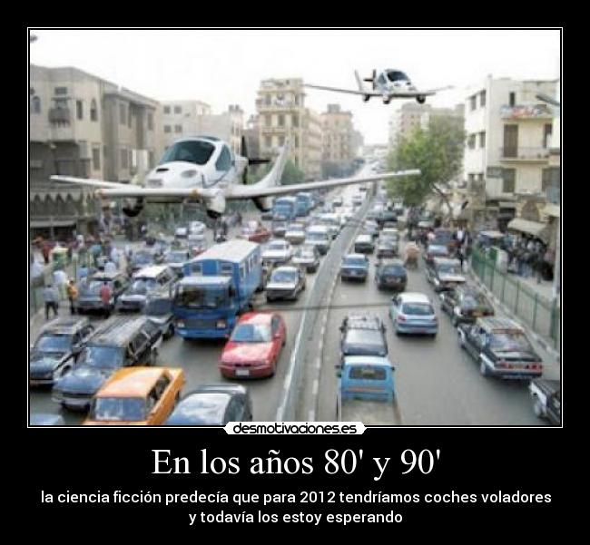 En los años 80 y 90 - la ciencia ficción predecía que para 2012 tendríamos coches voladores
y todavía los estoy esperando