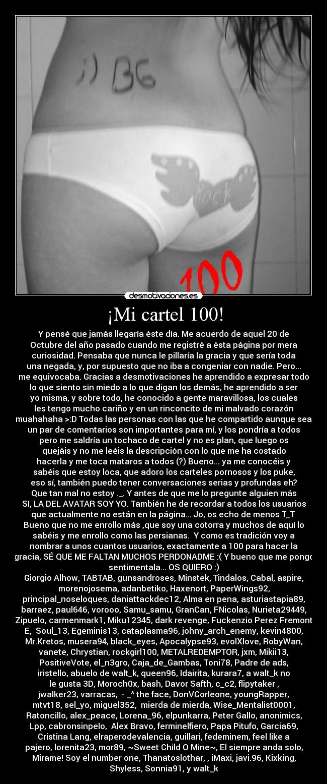 ¡Mi cartel 100! - Y pensé que jamás llegaría éste día. Me acuerdo de aquel 20 de
Octubre del año pasado cuando me registré a ésta página por mera
curiosidad. Pensaba que nunca le pillaría la gracia y que sería toda
una negada, y, por supuesto que no iba a congeniar con nadie. Pero...
me equivocaba. Gracias a desmotivaciones he aprendido a expresar todo
lo que siento sin miedo a lo que digan los demás, he aprendido a ser
yo misma, y sobre todo, he conocido a gente maravillosa, los cuales
les tengo mucho cariño y en un rinconcito de mi malvado corazón
muahahaha >:D Todas las personas con las que he compartido aunque sea
un par de comentarios son importantes para mí, y los pondría a todos
pero me saldría un tochaco de cartel y no es plan, que luego os
quejáis y no me leéis la descripción con lo que me ha costado
hacerla y me toca mataros a todos (?) Bueno... ya me conocéis y
sabéis que estoy loca, que adoro los carteles pornosos y los puke,
eso sí, también puedo tener conversaciones serias y profundas eh?
Que tan mal no estoy ._. Y antes de que me lo pregunte alguien más
SI, LA DEL AVATAR SOY YO. También he de recordar a todos los usuarios
que actualmente no están en la página... Jo, os echo de menos T_T 
Bueno que no me enrollo más ,que soy una cotorra y muchos de aquí lo
sabéis y me enrollo como las persianas.  Y como es tradición voy a
nombrar a unos cuantos usuarios, exactamente a 100 para hacer la
gracia, SÉ QUE ME FALTAN MUCHOS PERDONADME :( Y bueno que me pongo
sentimentala... OS QUIERO :)
Giorgio Alhow, TABTAB, gunsandroses, Minstek, Tindalos, Cabal, aspire,
morenojosema, adanbetiko, Haxenort, PaperWings92,
principal_noseloques, daniattackdec12, Alma en pena, asturiastapia89,
barraez, paul646, vorooo, Samu_samu, GranCan, FNicolas, Nurieta29449,
Zipuelo, carmenmark1, Miku12345, dark revenge, Fuckenzio Perez Fremont
E,  Soul_13, Egeminis13, cataplasma96, johny_arch_enemy, kevin4800,
Mr.Kretos, musera94, black_eyes, Apocalypse93, evolXlove, RobyWan,
vanete, Chrystian, rockgirl100, METALREDEMPTOR, jxm, Mikii13,
PositiveVote, el_n3gro, Caja_de_Gambas, Toni78, Padre de ads,
iristello, abuelo de walt_k, queen96, Idairita, kurara7, a walt_k no
le gusta 3D, Moroch0x, bash, Davor Safth, c_c2, flipytaker ,
jwalker23, varracas,  - _^ the face, DonVCorleone, youngRapper,
mtvt18, sel_yo, miguel352,  mierda de mierda, Wise_Mentalist0001,
Ratoncillo, alex_peace, Lorena_96, elpunkarra, Peter Gallo, anonimics,
Lpp, cabronsinpeIo,  Alex Bravo, ferminelfiero, Papa Pitufo, Garcia69,
Cristina Lang, elraperodevalencia, guillari, fedeminem, feel like a
pajero, lorenita23, mor89, ~Sweet Child O Mine~, El siempre anda solo,
Mirame! Soy el number one, Thanatoslothar, , iMaxi, javi.96, Kixking,
Shyless, Sonnia91, y walt_k