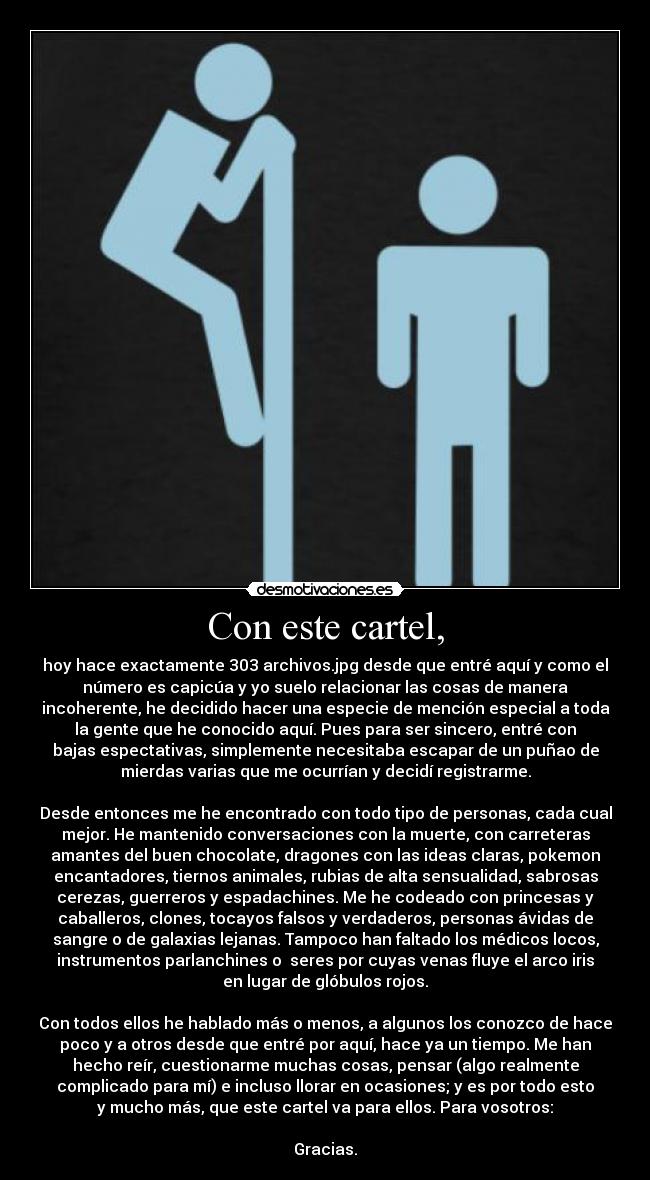 Con este cartel, - hoy hace exactamente 303 archivos.jpg desde que entré aquí y como el
número es capicúa y yo suelo relacionar las cosas de manera
incoherente, he decidido hacer una especie de mención especial a toda
la gente que he conocido aquí. Pues para ser sincero, entré con
bajas espectativas, simplemente necesitaba escapar de un puñao de
mierdas varias que me ocurrían y decidí registrarme.

Desde entonces me he encontrado con todo tipo de personas, cada cual
mejor. He mantenido conversaciones con la muerte, con carreteras
amantes del buen chocolate, dragones con las ideas claras, pokemon
encantadores, tiernos animales, rubias de alta sensualidad, sabrosas
cerezas, guerreros y espadachines. Me he codeado con princesas y
caballeros, clones, tocayos falsos y verdaderos, personas ávidas de
sangre o de galaxias lejanas. Tampoco han faltado los médicos locos,
instrumentos parlanchines o  seres por cuyas venas fluye el arco iris
en lugar de glóbulos rojos.

Con todos ellos he hablado más o menos, a algunos los conozco de hace
poco y a otros desde que entré por aquí, hace ya un tiempo. Me han
hecho reír, cuestionarme muchas cosas, pensar (algo realmente
complicado para mí) e incluso llorar en ocasiones; y es por todo esto
y mucho más, que este cartel va para ellos. Para vosotros:

Gracias.