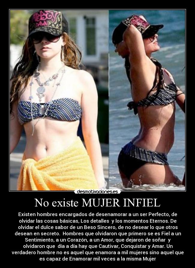 No existe MUJER INFIEL - Existen hombres encargados de desenamorar a un ser Perfecto, de
olvidar las cosas básicas, Los detalles  y los momentos Eternos. De
olvidar el dulce sabor de un Beso Sincero, de no desear lo que otros
desean en secreto.  Hombres que olvidaron que primero se es Fiel a un
Sentimiento, a un Corazón, a un Amor, que dejaron de soñar  y
olvidaron que  día a día hay que Cautivar, Conquistar y Amar. Un
verdadero hombre no es aquel que enamora a mil mujeres sino aquel que
es capaz de Enamorar mil veces a la misma Mujer