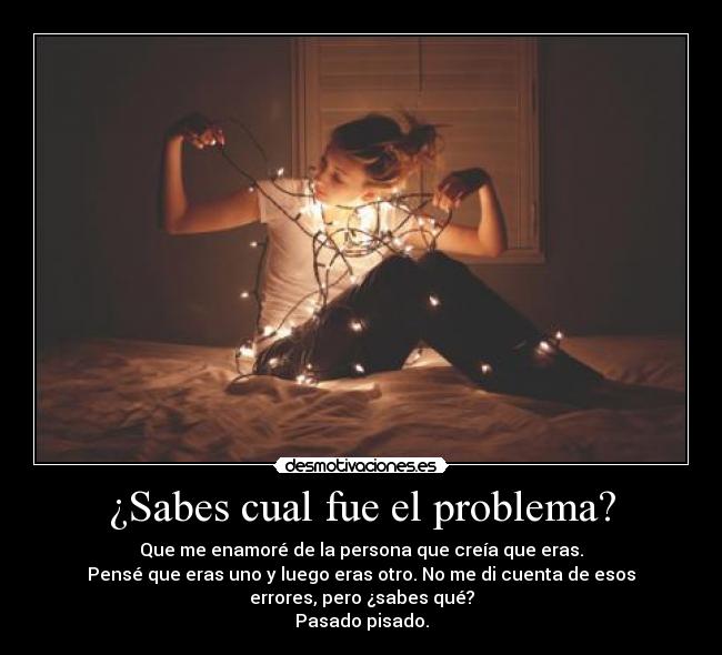 ¿Sabes cual fue el problema? - Que me enamoré de la persona que creía que eras.
Pensé que eras uno y luego eras otro. No me di cuenta de esos
errores, pero ¿sabes qué?
Pasado pisado.