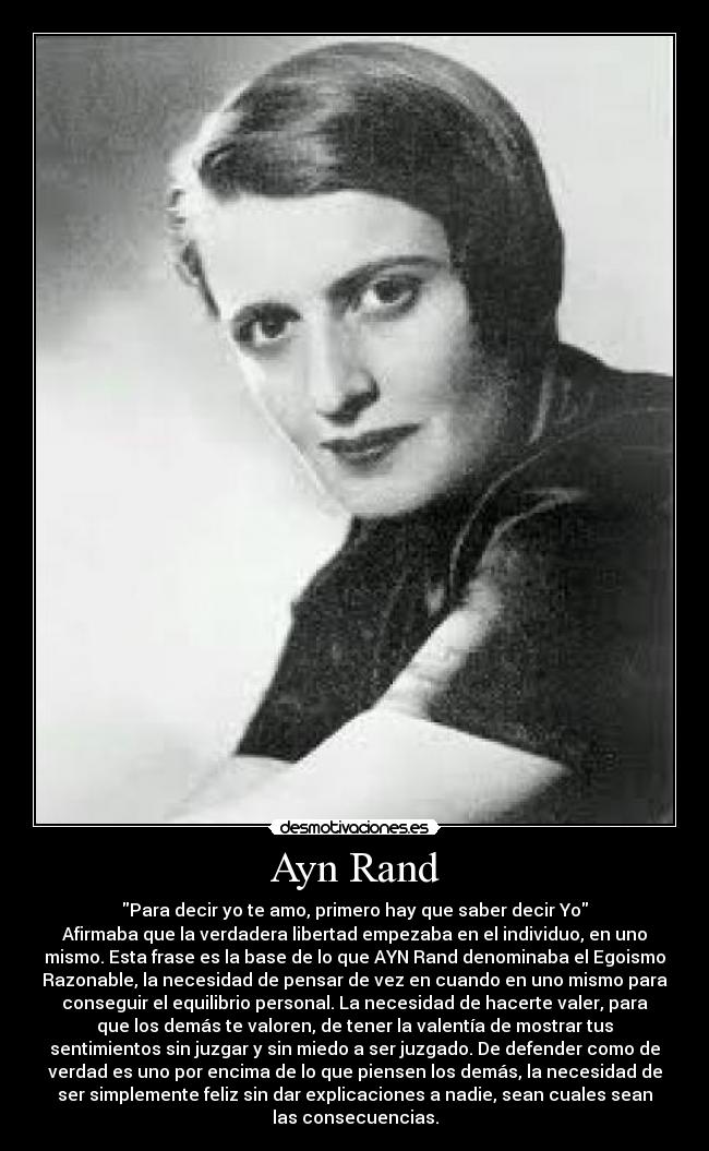 Ayn Rand - Para decir yo te amo, primero hay que saber decir Yo
Afirmaba que la verdadera libertad empezaba en el individuo, en uno
mismo. Esta frase es la base de lo que AYN Rand denominaba el Egoismo
Razonable, la necesidad de pensar de vez en cuando en uno mismo para
conseguir el equilibrio personal. La necesidad de hacerte valer, para
que los demás te valoren, de tener la valentía de mostrar tus
sentimientos sin juzgar y sin miedo a ser juzgado. De defender como de
verdad es uno por encima de lo que piensen los demás, la necesidad de
ser simplemente feliz sin dar explicaciones a nadie, sean cuales sean
las consecuencias.