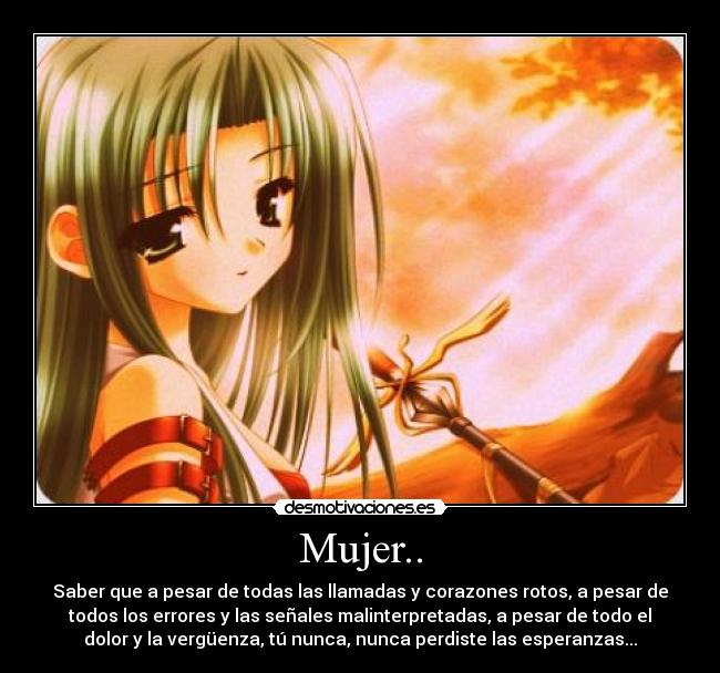 Mujer.. - Saber que a pesar de todas las llamadas y corazones rotos, a pesar de
todos los errores y las señales malinterpretadas, a pesar de todo el
dolor y la vergüenza, tú nunca, nunca perdiste las esperanzas...