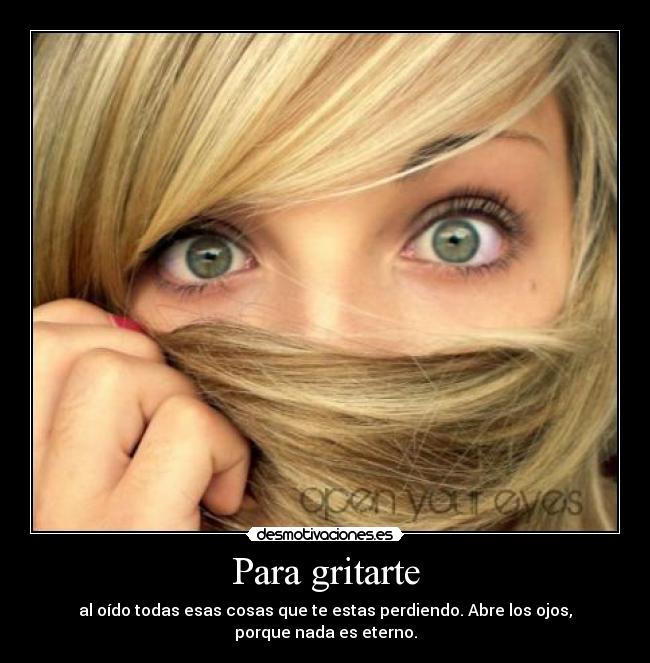 Para gritarte - al oído todas esas cosas que te estas perdiendo. Abre los ojos, porque nada es eterno.