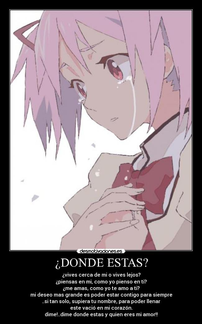 ¿DONDE ESTAS? - ¿vives cerca de mi o vives lejos?
¿piensas en mi, como yo pienso en ti?
¿me amas, como yo te amo a ti?
mi deseo mas grande es poder estar contigo para siempre
..si tan solo, supiera tu nombre, para poder llenar
este vació en mi corazón.
dime!..dime donde estas y quien eres mi amor!!