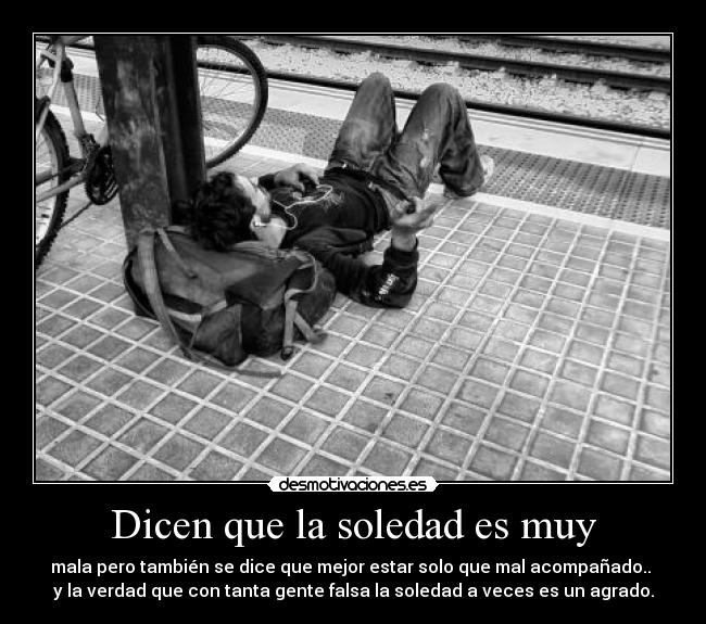 Dicen que la soledad es muy - mala pero también se dice que mejor estar solo que mal acompañado.. 
y la verdad que con tanta gente falsa la soledad a veces es un agrado.