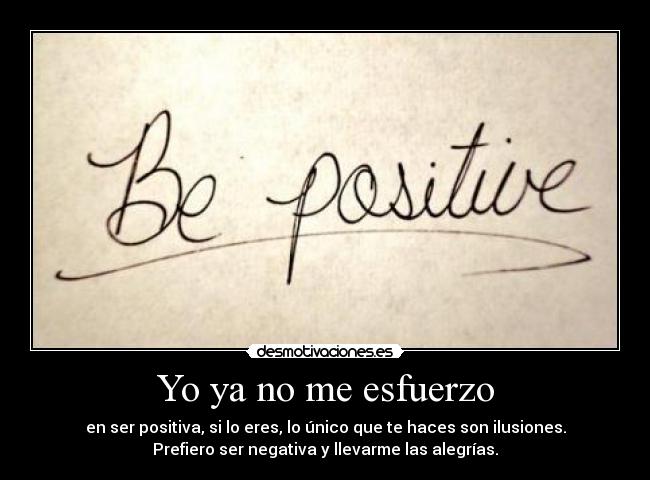 Yo ya no me esfuerzo - en ser positiva, si lo eres, lo único que te haces son ilusiones.
Prefiero ser negativa y llevarme las alegrías.