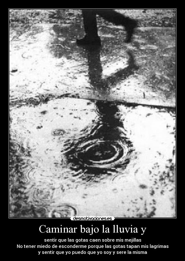 Caminar bajo la lluvia y - sentir que las gotas caen sobre mis mejillas
No tener miedo de esconderme porque las gotas tapan mis lagrimas
y sentir que yo puedo que yo soy y sere la misma
