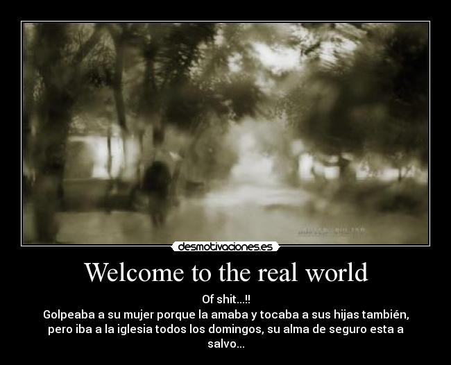 Welcome to the real world - Of shit...!!
Golpeaba a su mujer porque la amaba y tocaba a sus hijas también,
pero iba a la iglesia todos los domingos, su alma de seguro esta a
salvo...
