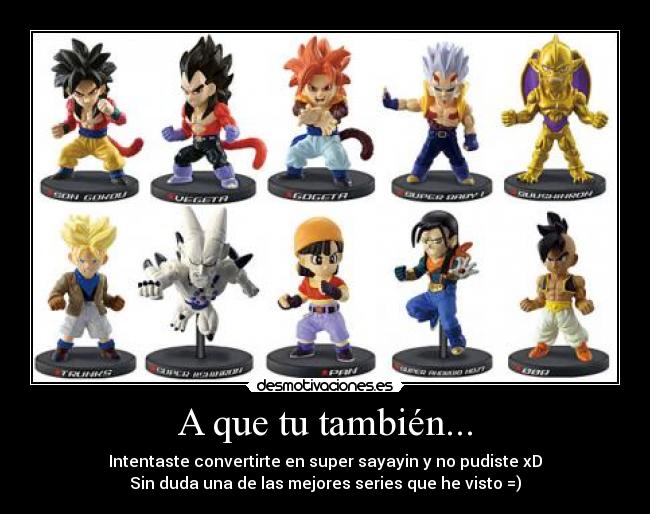 A que tu también... - Intentaste convertirte en super sayayin y no pudiste xD
Sin duda una de las mejores series que he visto =)