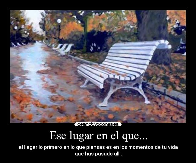 Ese lugar en el que... - al llegar lo primero en lo que piensas es en los momentos de tu vida
que has pasado allí.
