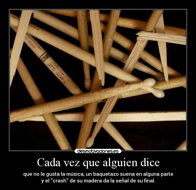 Cada vez que alguien dice - que no le gusta la música, un baquetazo suena en alguna parte
y el crash de su madera da la señal de su final.