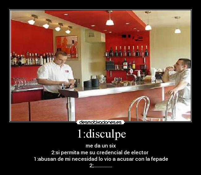 1:disculpe - me da un six
2:si permita me su credencial de elector 
1:abusan de mi necesidad lo vio a acusar con la fepade
2;...............