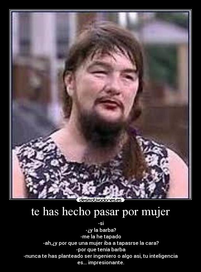 te has hecho pasar por mujer - -si
-¿y la barba?
-me la he tapado
-ah,¿y por que una mujer iba a tapasrse la cara?
-por que tenía barba
-nunca te has planteado ser ingeniero o algo asi, tu inteligencia es... impresionante.