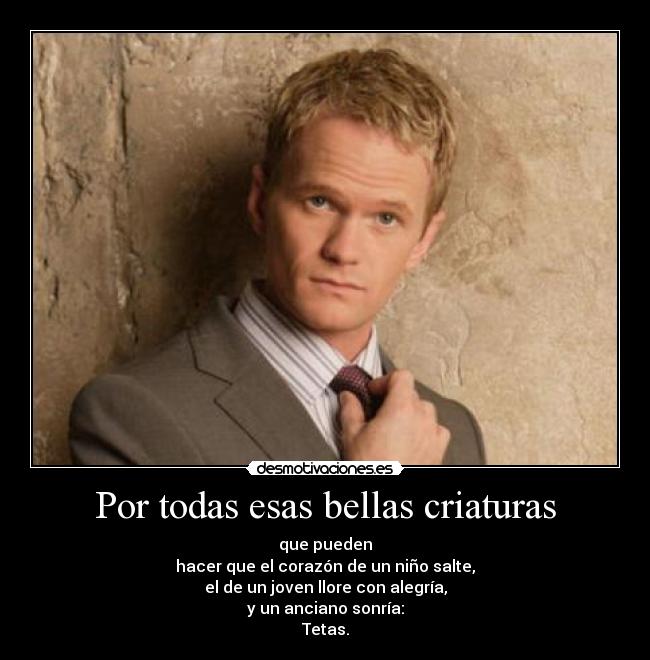 Por todas esas bellas criaturas - que pueden
hacer que el corazón de un niño salte,
el de un joven llore con alegría,
y un anciano sonría:
Tetas.