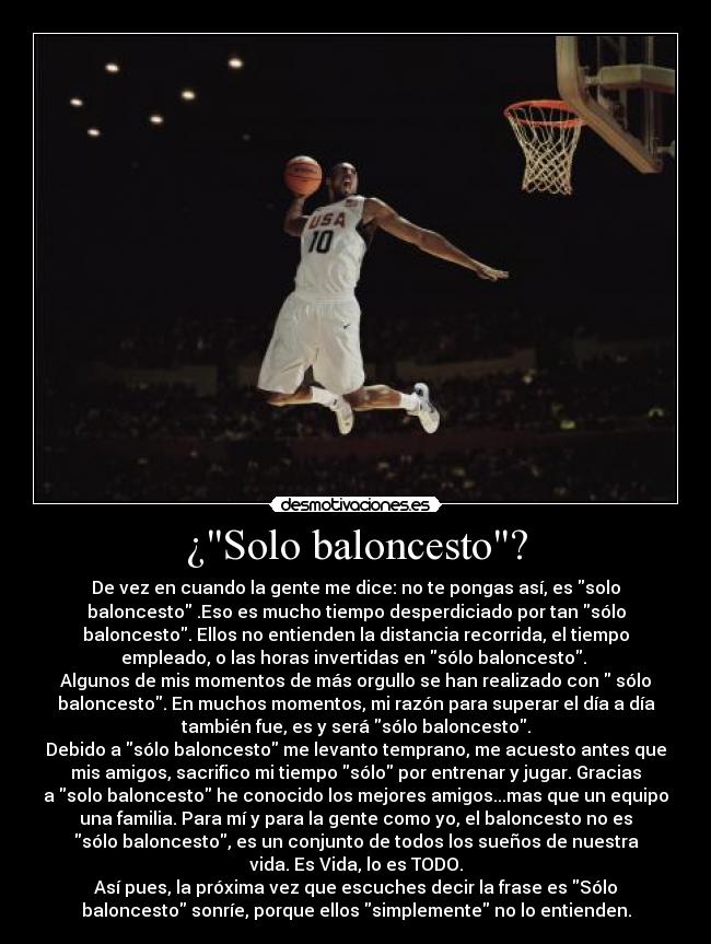 ¿Solo baloncesto? - De vez en cuando la gente me dice: no te pongas así, es solo
baloncesto .Eso es mucho tiempo desperdiciado por tan sólo
baloncesto. Ellos no entienden la distancia recorrida, el tiempo
empleado, o las horas invertidas en sólo baloncesto.
Algunos de mis momentos de más orgullo se han realizado con sólo
baloncesto. En muchos momentos, mi razón para superar el día a día
también fue, es y será sólo baloncesto.
Debido a sólo baloncesto me levanto temprano, me acuesto antes que
mis amigos, sacrifico mi tiempo sólo por entrenar y jugar. Gracias
a solo baloncesto he conocido los mejores amigos...mas que un equipo
una familia. Para mí y para la gente como yo, el baloncesto no es
sólo baloncesto, es un conjunto de todos los sueños de nuestra
vida. Es Vida, lo es TODO.
Así pues, la próxima vez que escuches decir la frase es Sólo
baloncesto sonríe, porque ellos simplemente no lo entienden.