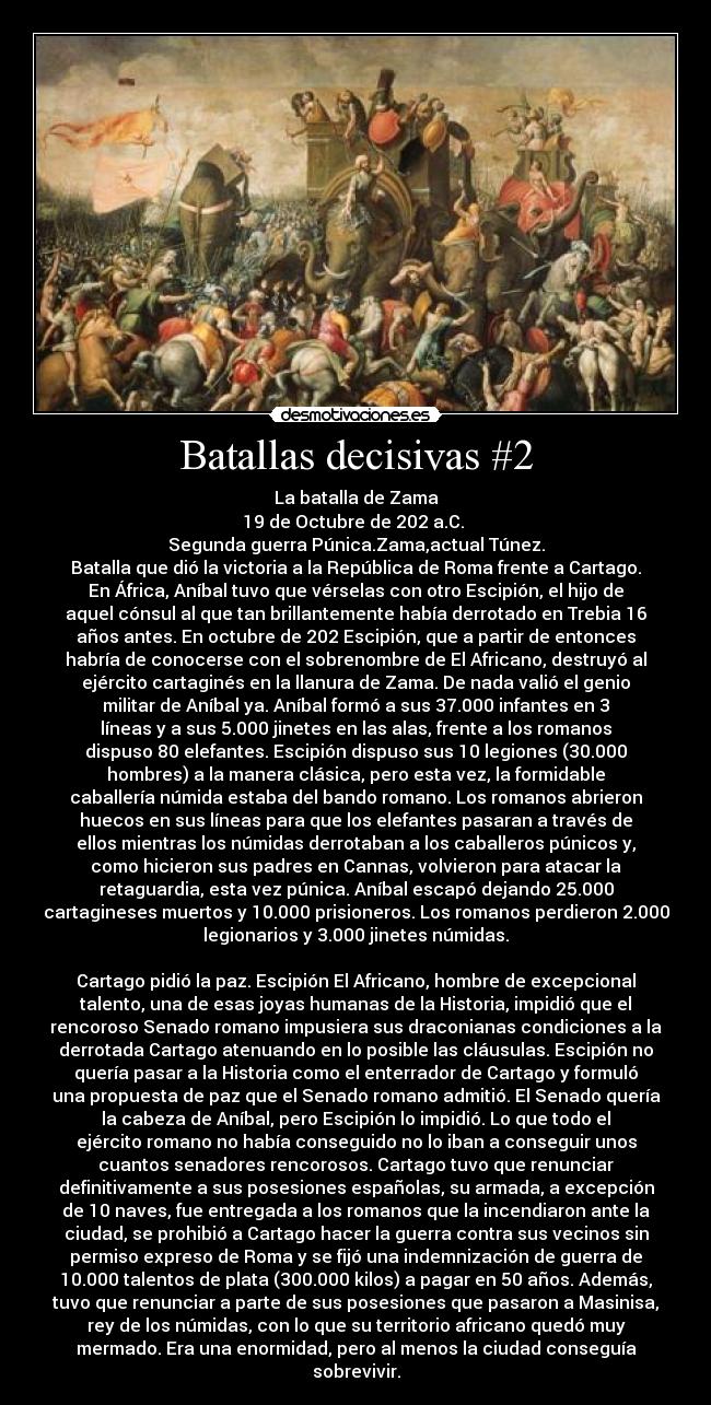 Batallas decisivas #2 - La batalla de Zama
19 de Octubre de 202 a.C. 
Segunda guerra Púnica.Zama,actual Túnez.
Batalla que dió la victoria a la República de Roma frente a Cartago.
En África, Aníbal tuvo que vérselas con otro Escipión, el hijo de
aquel cónsul al que tan brillantemente había derrotado en Trebia 16
años antes. En octubre de 202 Escipión, que a partir de entonces
habría de conocerse con el sobrenombre de El Africano, destruyó al
ejército cartaginés en la llanura de Zama. De nada valió el genio
militar de Aníbal ya. Aníbal formó a sus 37.000 infantes en 3
líneas y a sus 5.000 jinetes en las alas, frente a los romanos
dispuso 80 elefantes. Escipión dispuso sus 10 legiones (30.000
hombres) a la manera clásica, pero esta vez, la formidable
caballería númida estaba del bando romano. Los romanos abrieron
huecos en sus líneas para que los elefantes pasaran a través de
ellos mientras los númidas derrotaban a los caballeros púnicos y,
como hicieron sus padres en Cannas, volvieron para atacar la
retaguardia, esta vez púnica. Aníbal escapó dejando 25.000
cartagineses muertos y 10.000 prisioneros. Los romanos perdieron 2.000
legionarios y 3.000 jinetes númidas.

Cartago pidió la paz. Escipión El Africano, hombre de excepcional
talento, una de esas joyas humanas de la Historia, impidió que el
rencoroso Senado romano impusiera sus draconianas condiciones a la
derrotada Cartago atenuando en lo posible las cláusulas. Escipión no
quería pasar a la Historia como el enterrador de Cartago y formuló
una propuesta de paz que el Senado romano admitió. El Senado quería
la cabeza de Aníbal, pero Escipión lo impidió. Lo que todo el
ejército romano no había conseguido no lo iban a conseguir unos
cuantos senadores rencorosos. Cartago tuvo que renunciar
definitivamente a sus posesiones españolas, su armada, a excepción
de 10 naves, fue entregada a los romanos que la incendiaron ante la
ciudad, se prohibió a Cartago hacer la guerra contra sus vecinos sin
permiso expreso de Roma y se fijó una indemnización de guerra de
10.000 talentos de plata (300.000 kilos) a pagar en 50 años. Además,
tuvo que renunciar a parte de sus posesiones que pasaron a Masinisa,
rey de los númidas, con lo que su territorio africano quedó muy
mermado. Era una enormidad, pero al menos la ciudad conseguía
sobrevivir.