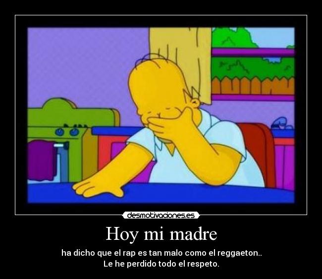 Hoy mi madre - ha dicho que el rap es tan malo como el reggaeton..
Le he perdido todo el respeto.