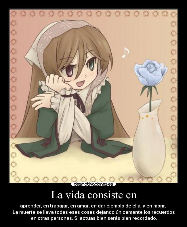 La vida consiste en - aprender, en trabajar, en amar, en dar ejemplo de ella, y en morir.
La muerte se lleva todas esas cosas dejando únicamente los recuerdos
en otras personas. Si actuas bien serás bien recordado.