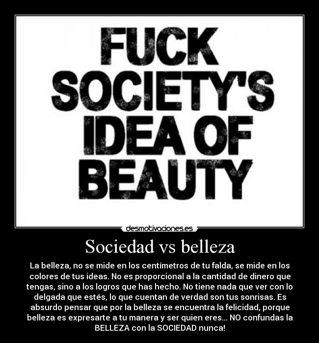 Sociedad vs belleza - La belleza, no se mide en los centímetros de tu falda, se mide en los
colores de tus ideas. No es proporcional a la cantidad de dinero que
tengas, sino a los logros que has hecho. No tiene nada que ver con lo
delgada que estés, lo que cuentan de verdad son tus sonrisas. Es
absurdo pensar que por la belleza se encuentra la felicidad, porque
belleza es expresarte a tu manera y ser quien eres... NO confundas la
BELLEZA con la SOCIEDAD nunca!