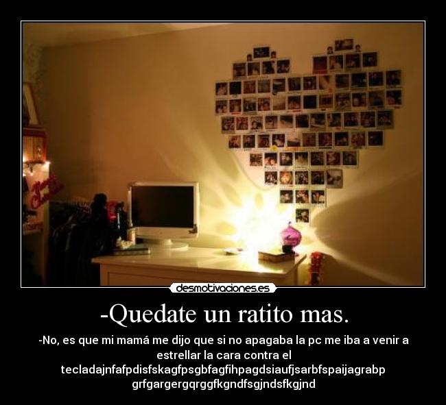 -Quedate un ratito mas. - -No, es que mi mamá me dijo que si no apagaba la pc me iba a venir a
estrellar la cara contra el
tecladajnfafpdisfskagfpsgbfagfihpagdsiaufjsarbfspaijagrabp
grfgargergqrggfkgndfsgjndsfkgjnd