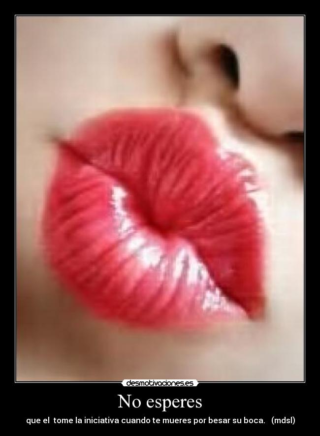 No esperes - que el tome la iniciativa cuando te mueres por besar su boca. (mdsl)