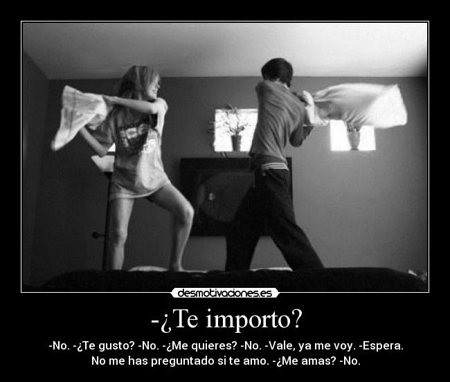 -¿Te importo? - -No. -¿Te gusto? -No. -¿Me quieres? -No. -Vale, ya me voy. -Espera.
No me has preguntado si te amo. -¿Me amas? -No.