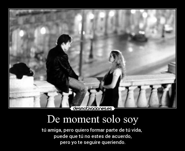 De moment solo soy - tú amiga, pero quiero formar parte de tú vida, 
puede que tú no estes de acuerdo,
pero yo te seguire queriendo.